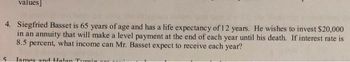 values]
4. Siegfried Basset is 65 years of age and has a life expectancy of 12 years. He wishes to invest $20,000
in an annuity that will make a level payment at the end of each year until his death. If interest rate is
8.5 percent, what income can Mr. Basset expect to receive each year?
James and Halan Turi
5