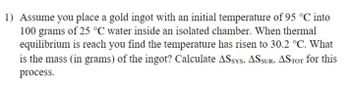 1) Assume you place a gold ingot with an initial temperature of 95 °C into
100 grams of 25 °C water inside an isolated chamber. When thermal
equilibrium is reach you find the temperature has risen to 30.2 °C. What
is the mass (in grams) of the ingot? Calculate ASSYS, ASSUR, ASTOT for this
process.