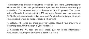 The current price of Parador Industries stock is $57 per share. Current sales per
share are $22.2, the sales growth rate is 8 percent, and Parador does not pay
a dividend. The expected return on Parador stock is 11 percent. The current
price of Parador Industries stock is $57 per share. Current sales per share are
$22.2, the sales growth rate is 8 percent, and Parador does not pay a dividend.
The expected return on Parador stock is 11 percent.
1. Calculate the sales per share one-year ahead. (Round your answer to 2
decimal places. Omit the sign in your response.)
2. Calculate the P/S ratio one-year ahead. (Do not round intermediate
calculations. Round your answer to 2 decimal places.)