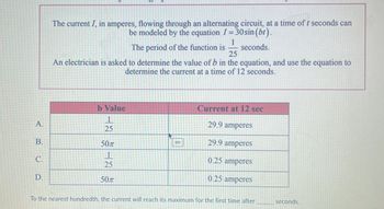 A.
B.
C.
D.
The current I, in amperes, flowing through an alternating circuit, at a time of t seconds can
be modeled by the equation I = 30 sin (bt).
1
The period of the function is seconds.
25
An electrician is asked to determine the value of b in the equation, and use the equation to
determine the current at a time of 12 seconds.
b Value
1
25
50T
1
25
50T
sin
Current at 12 sec
29.9 amperes
29.9 amperes
0.25 amperes
0.25 amperes
To the nearest hundredth, the current will reach its maximum for the first time after
seconds.