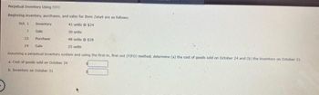 Perpetual Inventory Using FIFO
Beginning inventory, purchases, and sales for Item Zeta9 are as follows:
Oct. 1
Inventory
41 units $24
17
Sale
30 units
15
Purchase
48 units @ $28
24
Sale
15 units
Assuming a perpetual inventory system and using the first-in, first-out (FIFO) method, determine (a) the cost of goods sold on October 24 and (b) the inventory on October 31.
a. Cost of goods sold on October 24
b. Inventory on October 31-