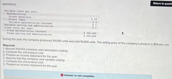 operations:
Variable costs per unit:
Manufacturing:
Direct materials
Direct labor
Required:
1. Assume that the company uses absorption costing:
a. Compute the unit product cost.
b. Prepare an income statement for the year.
$ 10
$4
$1
$1
Variable manufacturing overhead
Variable selling and administrative
Fixed costs per year:
Fixed manufacturing overhead
$ 340,000
Fixed selling and administrative.
$ 250,000
During the year, the company produced 34,000 units and sold 16,000 units. The selling price of the company's product is $54 per unit.
2. Assume that the company uses variable costing:
a. Compute the unit product cost.
b. Prepare an income statement for the year.
Return to quest
Answer is not complete.