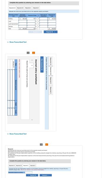 Complete this question by entering your answers in the tabs below.
Required 1A Required 1B
Allocation of total
cost
Allocate the lump-sum purchase price to the separate assets purchased.
Building
Land
Land improvements
Vehicles
Total
January 01
Date
General Journal
Required 2
Show Transcribed Text
Debit Credit
Estimated
Market Value
$ 490,300
$ 490,300
Note: Enter debits before credits.
Record the costs of lump-sum purchase.
Required 3
Show Transcribed Text
Percent of Total
55 %
%
%
%
55 %
Required 3
Journal entry worksheet
X
X
< Required 1A
x
X
< Required 18
Total cost of
Acquisition
View transaction list
Complete this question by entering your answers in the tabs below.
Prepare the journal entry to record the purchase.
Apportioned
Cost
$ 445,500
$
Required 18 >
Required:
1-a. Allocate the lump-sum purchase price to the separate assets purchased.
1-b. Prepare the journal entry to record the purchase.
2. Compute the first-year depreciation expense on the building using the straight-line method, assuming a 15-year life and a $28,000
salvage value.
3. Compute the first-year depreciation expense on the land improvements assuming a five-year life and double-declining-balance
depreciation.
Required 1A Required 1B Required 2
445,500
Required 3
Required 1A Required 18 Required 2
Compute the first-year depreciation expense on the building using the straight-line method, assuming a 15-year life and a
$28,000 salvage value. (Round your answer to the nearest whole dollar.)
Depreciation expense on building
Required 3 >