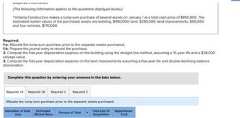 nequieu nouv
[The following information applies to the questions displayed below.]
Timberly Construction makes a lump-sum purchase of several assets on January 1 at a total cash price of $850,000. The
estimated market values of the purchased assets are building, $490,000; land, $290,000; land improvements, $50,000;
and four vehicles, $170,000.
Required:
1-a. Allocate the lump-sum purchase price to the separate assets purchased.
1-b. Prepare the journal entry to record the purchase.
2. Compute the first-year depreciation expense on the building using the straight-line method, assuming a 15-year life and a $28,000
salvage value.
3. Compute the first-year depreciation expense on the land improvements assuming a five-year life and double-declining-balance
depreciation.
Complete this question by entering your answers in the tabs below.
Required 1A Required 18 Required 2 Required 3
Allocate the lump-sum purchase price to the separate assets purchased.
Allocation of total
cost
Total cost of
Acquisition
Estimated
Market Value
Percent of Total
Apportioned
Cost