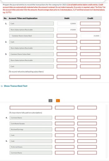 Prepare the journal entries to record the transactions for the company for 2023. (List all debit entries before credit entries. Credit
account titles are automatically indented when the amount is entered. Do not indent manually. If no entry is required, select "No Entry" for
the account titles and enter O for the amounts. Round average share price to 2 decimal places, 5.27 and final answers to O decimal places,
e.g. 5,275.)
No. Account Titles and Explanation
1.
2.
3.
Cash
4.
Share Subscriptions Receivable
Common Shares Subscribed
Cash
Share Subscriptions Receivable
Common Shares Subscribed
Share Subscriptions Receivable
Cash
(To record refund to defaulting subscribers)
Show Transcribed Text
(To issue shares fully paid on subscriptions)
Common Shares
Contributed Surplus
Retained Earnings
Cash
5. Cash
Preferred Shares
Common Shares
Debit
120000
192000
Credit
312000
0000000