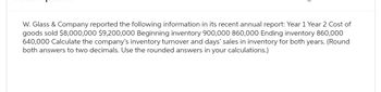 W. Glass & Company reported the following information in its recent annual report: Year 1 Year 2 Cost of
goods sold $8,000,000 $9,200,000 Beginning inventory 900,000 860,000 Ending inventory 860,000
640,000 Calculate the company's inventory turnover and days' sales in inventory for both years. (Round
both answers to two decimals. Use the rounded answers in your calculations.)