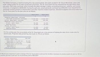 The Gilster Company, a machine tooling firm, has several plants. One plant, located in St. Cloud, Minnesota, uses a job
order costing system for its batch production processes. The St. Cloud plant has two departments through which most
jobs pass. Plant-wide overhead, which includes the plant manager's salary, accounting personnel, cafeteria, and human
resources, is budgeted at $200,000. During the past year, actual plantwide overhead was $190,000. Each department's
overhead consists primarily of depreciation and other machine-related expenses. Selected budgeted and actual data from
the St. Cloud plant for the past year are as follows.
Budgeted department overhead
(excludes plantwide overhead)
Actual department overhead
Expected total activity:
Direct labor hours
Machine-hours
Actual activity:
Direct labor hours
Machine-hours
Direct materials
Direct labor costi
Department A (2,000 hr)
Department
(500 hr)
Machine-hours projected:
Department A
Department B
Units produced
$20,000
30,000
6,000
Department
100
1,200
10,000
$100,000
110,000
50,000
10,000
51,000
10,500
Department
B
For the coming year, the accountants at the St. Cloud plant are in the process of helping the sales force create bids for
several jobs. Projected data pertaining only to job no. 110 are as follows.
$500,000
520,000
10,000
50,000
9,000
52,000
f. Would your response to part e change if the St. Cloud plant could use the facilities necessary to produce parts for job no. 110 for
another job that could earn an incremental profit of $15,000?