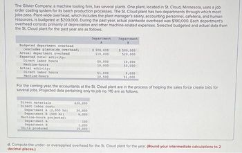 The Gilster Company, a machine tooling firm, has several plants. One plant, located in St. Cloud, Minnesota, uses a job
order costing system for its batch production processes. The St. Cloud plant has two departments through which most
jobs pass. Plant-wide overhead, which includes the plant manager's salary, accounting personnel, cafeteria, and human
resources, is budgeted at $200,000. During the past year, actual plantwide overhead was $190,000. Each department's
overhead consists primarily of depreciation and other machine-related expenses. Selected budgeted and actual data from
the St. Cloud plant for the past year are as follows.
Budgeted department overhead
(excludes plantwide overhead)
Actual department overhead
Expected total activity:
Direct labor hours
Machine-hours
Actual activity:
Direct labor hours
Machine-hours
Direct materials
Direct labor cost:
Department A (2,000 hr)
Department B (500 hr).
Machine-hours projected:
Department A
Department B
Units produced
$20,000
30,000
6,000
Department
100
1,200
10,000
$ 100,000
110,000
50,000
10,000
$1,000
10,500
For the coming year, the accountants at the St. Cloud plant are in the process of helping the sales force create bids for
several jobs. Projected data pertaining only to job no. 110 are as follows.
Department
B
$ 500,000
520,000
10,000
50,000
9,000
52,000
d. Compute the under- or overapplied overhead for the St. Cloud plant for the year. (Round your intermediate calculations to 2
decimal places.)