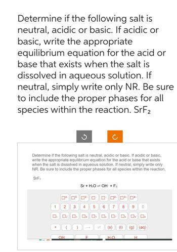 Determine if the following salt is
neutral, acidic or basic. If acidic or
basic, write the appropriate
equilibrium equation for the acid or
base that exists when the salt is
dissolved in aqueous solution. If
neutral, simply write only NR. Be sure
to include the proper phases for all
species within the reaction. SrF₂
Determine if the following salt is neutral, acidic or basic. If acidic or basic,
write the appropriate equilibrium equation for the acid or base that exists
when the salt is dissolved in aqueous solution. If neutral, simply write only
NR. Be sure to include the proper phases for all species within the reaction.
SrF₂
1
+
2
0₂
OH
³-
3
Sr + H₂OOH + F₂
²- 0-
4
F
5
05
0+
Ċ
6
(s)
2+ 3+ 4+
7 8
口。 07
H₂O
9
0
8 09 Do
H
(aq)