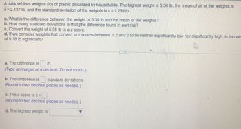 A data set lists weights (lb) of plastic discarded by households. The highest weight is 5.38 lb, the mean of all of the weights is
x=2.137 lb, and the standard deviation of the weights is s = 1.239 lb.
a. What is the difference between the weight of 5.38 lb and the mean of the weights?
b. How many standard deviations is that [the difference found in part (a)]?
c. Convert the weight of 5.38 lb to a z score.
d. If we consider weights that convert to z scores between - 2 and 2 to be neither significantly low nor significantly high, is the we
of 5.38 lb significant?
a. The difference is lb.
(Type an integer or a decimal. Do not round.)
b. The difference is
standard deviations.
(Round to two decimal places as needed.)
c. The z score is z=
(Round to two decimal places as needed.)
d. The highest weight is