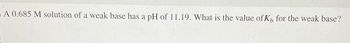 - A 0.685 M solution of a weak base has a pH of 11.19. What is the value of K, for the weak base?