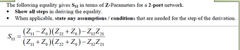 The following equality gives S₁ in terms of Z-Parameters for a 2-port network.
Show all steps in deriving the equality.
When applicable, state any assumptions / conditions that are needed for the step of the derivation.
S₁1
=
(Z₁1 - Zo) (Z22 + Zo) -Z₁2²21
11
(Z₁1 + Zo) (Z22 + Zo) -Z12²21