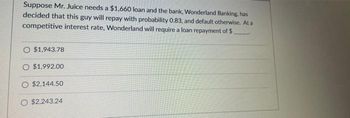 Suppose Mr. Juice needs a $1,660 loan and the bank, Wonderland Banking, has
decided that this guy will repay with probability 0.83, and default otherwise. At a
competitive interest rate, Wonderland will require a loan repayment of $.
O $1,943.78
O $1.992.00
O $2,144.50
O $2,243.24