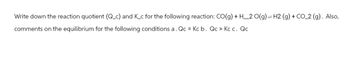 Write down the reaction quotient (Q_c) and K_c for the following reaction: CO(g) + H_2O(g) = H2 (g) + CO 2 (g). Also,
comments on the equilibrium for the following conditions a. Qc = Kc b. Qc > Kc c. Qc