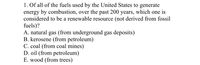 1. Of all of the fuels used by the United States to generate
energy by combustion, over the past 200 years, which one is
considered to be a renewable resource (not derived from fossil
fuels)?
A. natural gas (from underground gas deposits)
B. kerosene (from petroleum)
C. coal (from coal mines)
D. oil (from petroleum)
E. wood (from trees)
