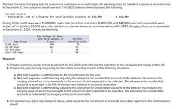 Raintree Cosmetic Company sells its products to customers on a credit basis. An adjusting entry for bad debt expense is recorded only
at December 31, the company's fiscal year-end. The 2023 balance sheet disclosed the following:
Current assets:
Receivables, net of allowance for uncollectible accounts of $36,000
$ 462,000
During 2024, credit sales were $1,780,000, cash collections from customers $1,860,000, and $41,000 in accounts receivable were
written off. In addition, $3,600 was collected from a customer whose account was written off in 2023. An aging of accounts receivable
at December 31, 2024, reveals the following:
Age Group
0-60 days
61-90 days
91-120 days
Percentage of Year-
End Receivables in
Group
Percent
Uncollectible
70%
20
5%
15
5
20
5
40
Over 120 days
Required:
1. Prepare summary journal entries to account for the 2024 write-offs and the collection of the receivable previously written off.
2. Prepare the year-end adjusting entry for bad debts according to each of the following situations:
a. Bad debt expense is estimated to be 4% of credit sales for the year.
b. Bad debt expense is estimated by adjusting the allowance for uncollectible accounts to the balance that reduces the
carrying value of accounts receivable to the amount of cash expected to be collected. The allowance for uncollectible
accounts is estimated to be 10% of the year-end balance in accounts receivable.
c. Bad debt expense is estimated by adjusting the allowance for uncollectible accounts to the balance that reduces the
carrying value of accounts receivable to the amount of cash expected to be collected. The allowance for uncollectible
accounts is determined by an aging of accounts receivable.
3. For situations (a)-(c) in requirement 2 above, what would be the net amount of accounts receivable reported in the 2024 balance
sheet?