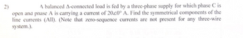 2)
A balanced A-connected load is fed by a three-phase supply for which phase C is
open and phase A is carrying a current of 2020° A. Find the symmetrical components of the
line currents (All). (Note that zero-sequence currents are not present for any three-wire
system.).