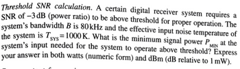 **Threshold SNR calculation.** A certain digital receiver system requires a SNR of -3 dB (power ratio) to be above threshold for proper operation. The system's bandwidth \( B \) is 80 kHz and the effective input noise temperature of the system is \( T_{\text{SYS}} = 1000 \) K. What is the minimum signal power \( P_{\text{MIN}} \) at the system’s input needed for the system to operate above threshold? Express your answer in both watts (numeric form) and dBm (dB relative to 1 mW).