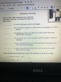 ☆回G
r School Physical States Packet
at Tools Add-ons Help
Last edit was 48 minutes ago
BIUA
mal text
Times New.. -
12
THE IDEAL GAS LAW!
True or Fakse? If the statement is true, write true.
If it is false, write false, and change the sentence to
make it true!
We use the ideal gas law when a gas changes.
The universal gas constant, R, is .0821 when we use mm Hg as our unit for
pressure.
The ideal gas law allows us to figure out a fourth variable about a gas
when the other 3 are given.
One mole of any gas, at 1 atm of pressure and 0°C, occupies a volume of
44.0 liters.
The four units that must always be used when using the ideal gas law are
liters, atm, Kelvin, and grams.
A real gas does not have a volume of zero, and the molecules actually
interact with one another.
Match the following variables about a gas to the units that we use for R, or .0821!
1. n= number of moles
a. °C
2. V= volume
E
b. mol
DELL
