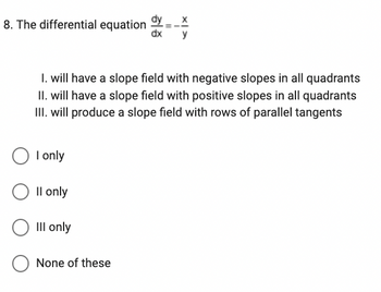 8. The differential equation
1. will have a slope field with negative slopes in all quadrants
II. will have a slope field with positive slopes in all quadrants
III. will produce a slope field with rows of parallel tangents
I only
Il only
III only
dx
None of these