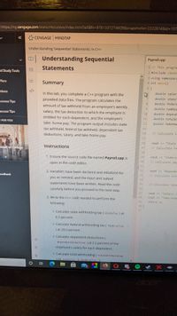 https://ng.cengage.com/static/nb/ui/evo/index.html?elSBN=9781337274609&snapshotld%3D2222814&id3D107
CENGAGE MINDTAP
Understanding Sequential Statements in C++
Understanding Sequential
Payroll.cpp
1// This progra
三
Statements
2 #include <iosti
nd Study Tools
3 using namespace
4 int main()
ffers
Summary
5 {
double salar
otions
In this lab, you complete a C++ program with the
double stateT
provided data files. The program calculates the
uccess Tips
81
double federa
amount of tax withheld from an employee's weekly
double numDep
6.
uccess Tips
salary, the tax deduction to which the employee is
10
double depende
entitled for each dependent, and the employee's
11
double totalWi
OFOR YOU
12
double takeHom
take- home pay. The program output includes state
13
tax withheld, federal tax withheld, dependent tax
14
// Calculate s
deductions, salary, and take-home pay.
15
16
cout << "state
Instructions
17
//Calculate fe
ntier of College
18
1. Ensure the source code file named Payroll.cpp is
19
cout << "Federal
20
//Calculate dep
open in the code editor.
21
22
cout << "Depender
2. Variables have been declared and initialized for
23
// Calculate tota
eedback
you as needed, and the input and output
24
statements have been written. Read the code
25
// Calculate take
26
carefully before you proceed to the next step.
27
cout << "Salary: 5
28
cout << "Take-Home
3. Write the C++ code needed to perform the
29
return 0;
following:
30}
31
o Calculate state withholding tax ( stateTax ) at
6.5 percent
o Calculate federal withholding tax ( federalTax
) at 28.0 percent.
o Calculate dependent deductions (
dependentDeduction ) at 2.5 percent of the
employee's salary for each dependent.
o Calculate total withholding ( totalwithholding
as stateTax + federalTax +
cer
