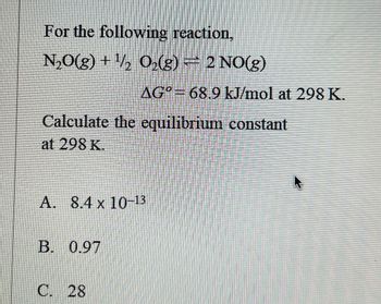 For the following reaction,
N₂O(g) + ¹/2O₂(g) = 2 NO(g)
Calculate the equilibrium constant
at 298 K.
AG° 68.9 kJ/mol at 298 K.
A. 8.4 x 10-13
B. 0.97
C. 28