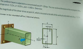 The cantilever beam is subjected to a concentrated load of P = 20 kips. The cross-sectional dimensions of the rectangular tube...
shape are b=5.2 in., d = 8.10 in., and t = 0.400 in. Determine:
he magnitude of the shear stress at point K, which is located to the left of the vertical centroidal axis at zx = 1.1 in.
nswer in ksi rounded-off to 2 decimal places.
P
X
(typ.)
ZK
b
K
=H
H