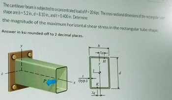 The cantilever beam is subjected to a concentrated load of P = 20 kips. The cross-sectional dimensions of the rectangular tuber
shape are b=5.2 in., d = 8.10 in., and t = 0.400 in. Determine:
the magnitude of the maximum horizontal shear stress in the rectangular tube shape.
Answer in ksi rounded-off to 2 decimal places.
X
(typ.)
4
ZK
b
K
H
H