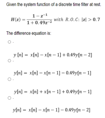 Given the system function of a discrete time filter at rest.
H(z)
O
=
The difference equation is:
O.
O
1-z-1
1+0.49z-²
with R.O.C: |z| > 0.7
y [n] = x[n] − x[n − 1] + 0.49y[n − 2]
y[n] = x[n] - x[n − 1] – 0.49y[n − 1]
y[n] = x[n] + x[n − 1] +0.49y[n − 1]
y[n] = x[n] - x[n 1] – 0.49y[n - 2]