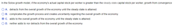 In the Solow growth model, if the economy's actual capital stock per worker is greater than the steady-state capital stock per worker, growth from convergence
O A. detracts from the overall growth of the economy until the steady state is attained.
O B. complicates the growth process and creates uncertainty regarding the overall growth of the economy.
O C. adds to the overall growth of the economy until the steady state is attained.
O D. neither adds to nor detracts from the overall growth of the economy.