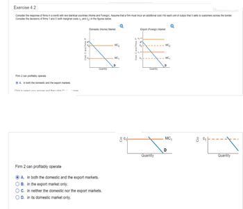 Exercise 4.2
Consider the response of firms in a world with two identical countries (Home and Foreign). Assume that a firm must incur an additional cost t for each unit of output that it sells to customers across the border.
Consider the decisions of firms 1 and 2 (with marginal costs c, and c?) in the figures below.
Firm 2 can profitably operate
A. in both the domestic and the export markets.
Click in calart unir anewer and then click t
-ewar
Cost, C and Price. P
Domestic (Home) Market
Quantity
Firm 2 can profitably operate
A. in both the domestic and the export markets.
O B. in the export market only.
OC. in neither the domestic nor the export markets.
OD. in its domestic market only.
MC?
MC?
D
Co:
8 c
C?
2
Export (Foreign) Market
09
Quantity
Quantity
MC?
-MC,
D
Q
MC1
D
8C?1
Quantity