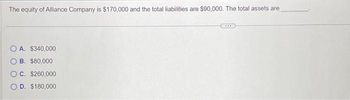 The equity of Alliance Company is $170,000 and the total liabilities are $90,000. The total assets are
OA. $340,000
B. $80,000
C. $260,000
D. $180,000