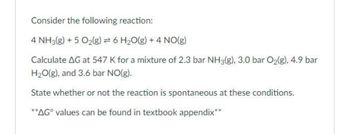 Consider the following reaction:
4 NH3(g) + 5 O₂(g) = 6 H₂O(g) + 4 NO(g)
Calculate AG at 547 K for a mixture of 2.3 bar NH3(g), 3.0 bar O₂(g), 4.9 bar
H₂O(g), and 3.6 bar NO(g).
State whether or not the reaction is spontaneous at these conditions.
**AG values can be found in textbook appendix**