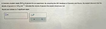 A chemistry student needs 20.0 g of glycerol for an experiment. By consulting the CRC Handbook of Chemistry and Physics, the student discovers that the
density of glycerol is 1.26 g cm 1 Calculate the volume of glycerol the student should pour out.
Round your answer to 3 significant digits.