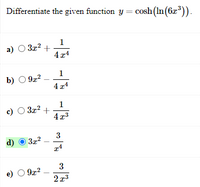 **Problem Statement:**
Differentiate the given function \( y = \cosh(\ln(6x^3)) \).

**Options:**

a) \( 3x^2 + \frac{1}{4x^4} \)

b) \( 9x^2 - \frac{1}{4x^4} \)

c) \( 3x^2 + \frac{1}{4x^3} \)

d) \( 3x^2 - \frac{3}{x^4} \)

e) \( 9x^2 - \frac{3}{2x^3} \)

**Correct Answer:**
d) \( 3x^2 - \frac{3}{x^4} \)

**Explanation:**
The problem involves differentiating a composite hyperbolic cosine and natural logarithm function.