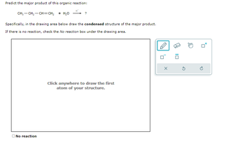 Predict the major product of this organic reaction:
CH,—CH,—CH=CH, + HẠO
?
Specifically, in the drawing area below draw the condensed structure of the major product.
If there is no reaction, check the No reaction box under the drawing area.
No reaction
Click anywhere to draw the first
atom of your structure.
0
X
0
Ś