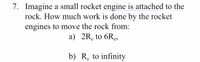 7. Imagine a small rocket engine is attached to the
rock. How much work is done by the rocket
engines to move the rock from:
a) 2R, to 6Re,
b) R, to infinity
