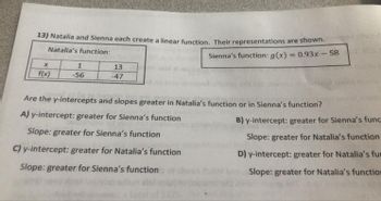 **Linear Functions Comparison**

Natalia and Sienna each create a linear function. Their representations are shown below:

**Natalia's function:**

| x  | f(x) |
|----|------|
| 1  | -56  |
| 13 | -47  |

**Sienna's function:**

\( g(x) = 0.93x - 58 \)

**Question:**

Are the y-intercepts and slopes greater in Natalia’s function or in Sienna’s function?

**Options:**

A) **Y-intercept:** greater for Sienna’s function  
   **Slope:** greater for Sienna’s function

B) **Y-intercept:** greater for Sienna’s function  
   **Slope:** greater for Natalia’s function

C) **Y-intercept:** greater for Natalia’s function  
   **Slope:** greater for Sienna’s function

D) **Y-intercept:** greater for Natalia’s function  
   **Slope:** greater for Natalia’s function