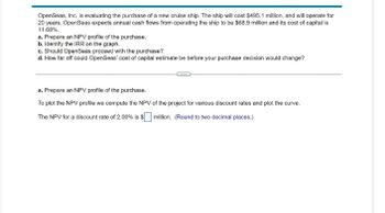 OpenSeas, Inc. is evaluating the purchase of a new cruise ship. The ship will cost $495.1 million, and will operate for
20 years. OpenSeas expects annual cash flows from operating the ship to be $68.9 million and its cost of capital is
11.68%.
a. Prepare an NPV profile of the purchase.
b. Identify the IRR on the graph.
c. Should OpenSeas proceed with the purchase?
d. How far off could OpenSeas' cost of capital estimate be before your purchase decision would change?
a. Prepare an NPV profile of the purchase.
To plot the NPV profile we compute the NPV of the project for various discount rates and plot the curve.
The NPV for a discount rate of 2.00% is $☐ million. (Round to two decimal places.)