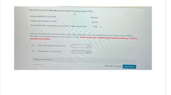 Carla Vista Co. had the following amounts related to its pension plan in 2025.
Actuarial liability loss for 2025
$29,000
Unexpected asset gain for 2025
19,700
Accumulated other comprehensive income (G/L) (beginning balince)
6,800 Cr.
Determine for 2025 (a) Carla Vista's other comprehensive income (loss) and (b) comprehensive income. Net income for 2025 is
$25.500; no amortization of gain or loss is necessary in 2025. (Enter loss using either a negative sign preceding the number eg-25,000 or
parentheses eg. (45,000))
(a)
Other comprehensive income (loss) $
Obl Comprehensive income (loss)
eTextbook and Media
Save for Later
9300
16200
Attempts: 1 of 3 used Submit Answer