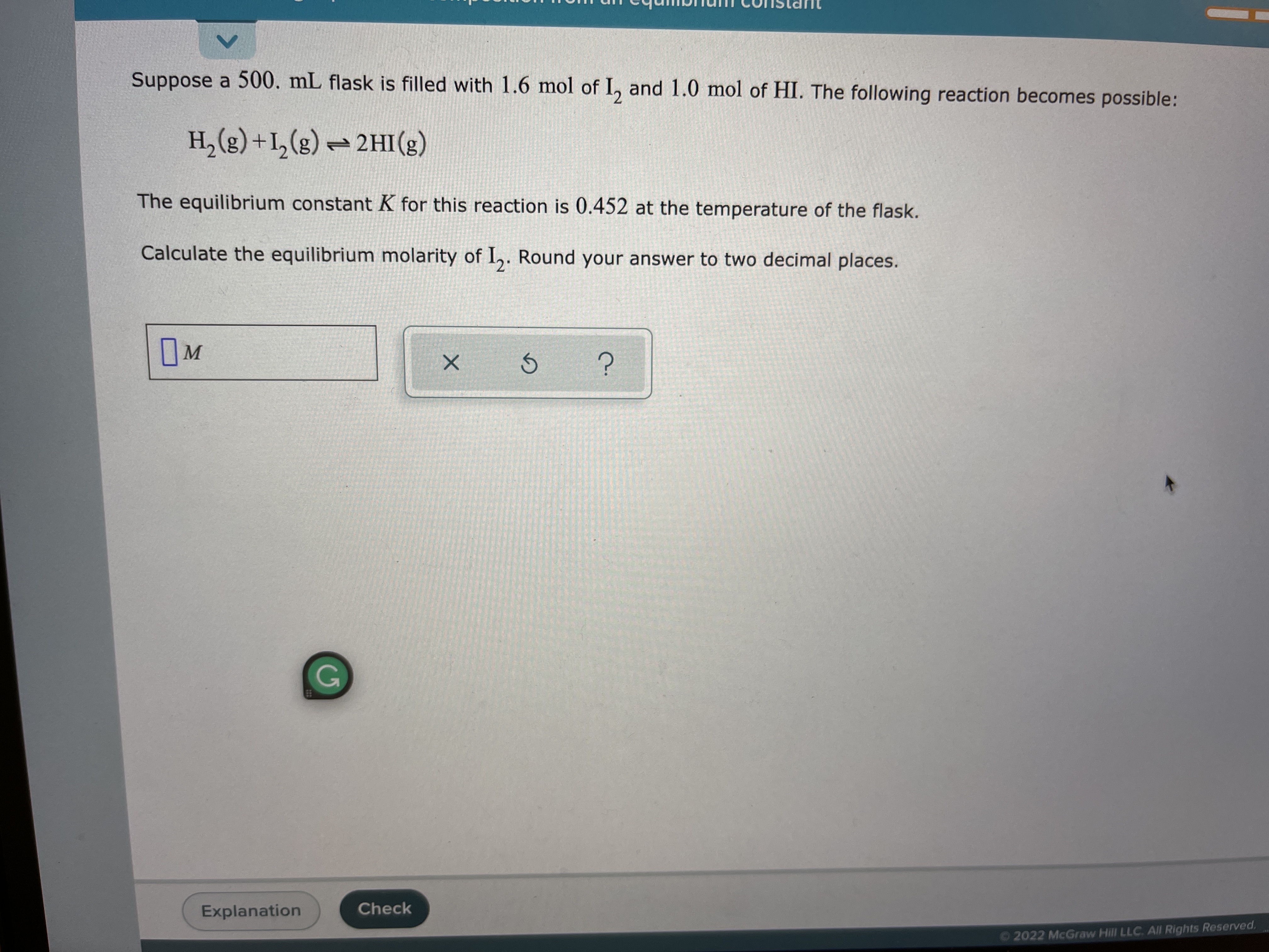 Suppose a 500. mL flask is filled with 1.6 mol of I, and 1.0 mol of HI. The following reaction becomes possible:
H,(g)+L,(g) – 2HI(g)
The equilibrium constant K for this reaction is 0.452 at the temperature of the flask.
Calculate the equilibrium molarity of I,. Round your answer to two decimal places.
M
Explanation
Check
O2022 McGraw Hill LLC. All Rights Reserved.
