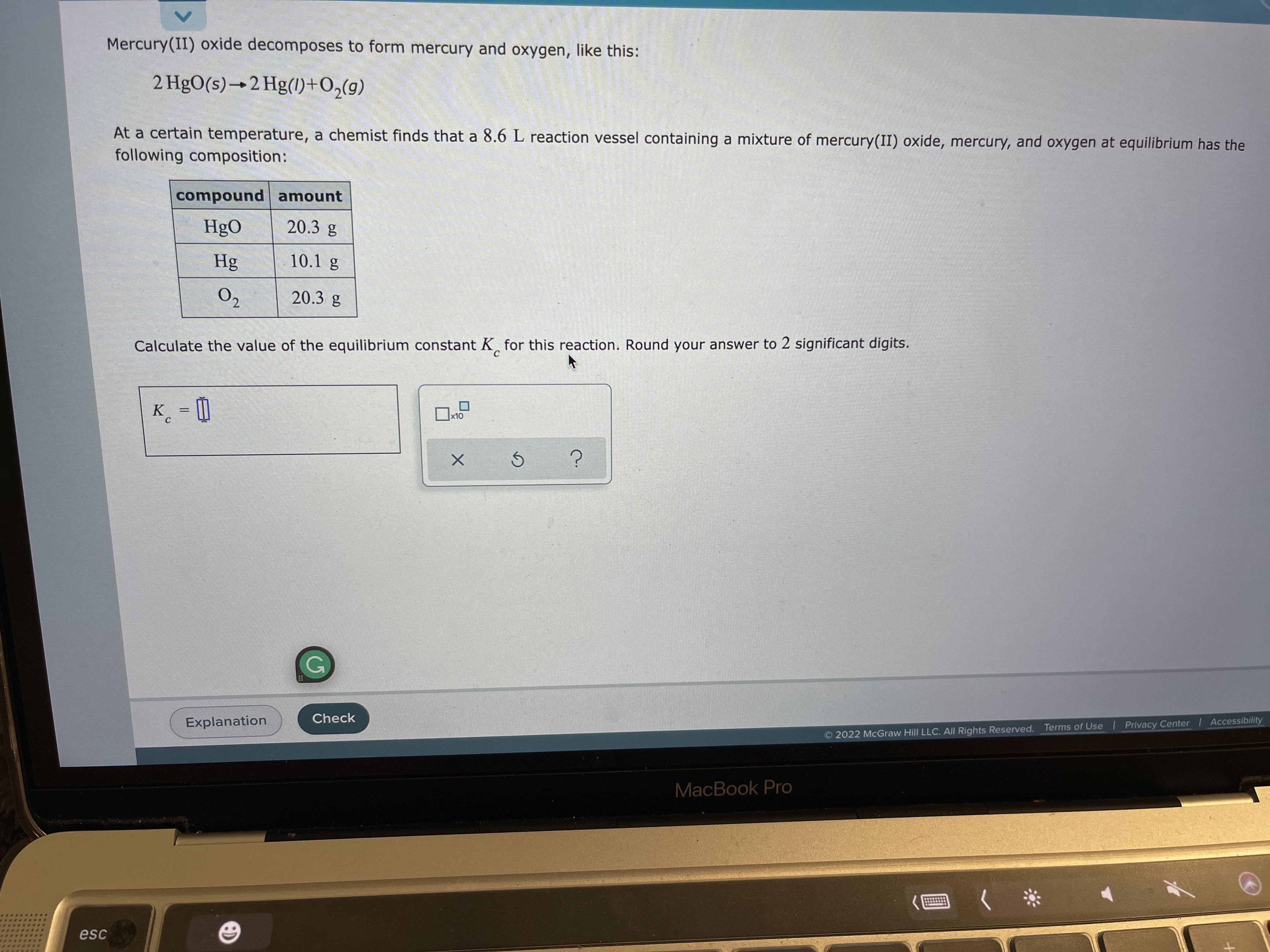 Mercury(II) oxide decomposes to form mercury and oxygen, like this:
2 HgO(s)→2 Hg(l1)+O,(g)
At a certain temperature, a chemist finds that a 8.6 L reaction vessel containing a mixture of mercury(II) oxide, mercury, and oxygen at equilibrium has the
following composition:
compound amount
HgO
20.3 g
Hg
10.1 g
O2
20.3 g
Calculate the value of the equilibrium constant K, for this reaction. Round your answer to 2 significant digits.
K_ = D
x10
C
Check
Explanation
2022 McGraw Hill LLC. AIl Rights Reserved. Terms of Use Privacy Center Accessibility
MacBook Pro
esc
