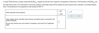 A certain metal M forms a soluble nitrate salt M(NO3)₂. Suppose the left half cell of a galvanic cell apparatus is filled with a 3.50 M solution of M(NO3)3 and
the right half cell with a 175. mM solution of the same substance. Electrodes made of M are dipped into both solutions and a voltmeter is connected between
them. The temperature of the apparatus is held constant at 20.0 °C.
Which electrode will be positive?
What voltage will the voltmeter show? Assume its positive lead is connected to the
positive electrode.
0
Be sure your answer has a unit symbol, if necessary, and round it to 2 significant
digits.
left
right
1x10
Ś