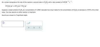 At a certain temperature the rate of this reaction is second order in C1₂0, with a rate constant of 4.83M¯¹
-1
S :
2C1₂05 (g) → 2Cl₂ (g) +50₂ (g)
Suppose a vessel contains C1₂05 at a concentration of 1.28M. Calculate how long it takes for the concentration of Cl₂O5 to decrease to 19.0% of its initial
value. You may assume no other reaction is important.
Round your answer to 2 significant digits.
S
x10
?
X
Ś