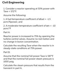 Civil Engineering
1. Consider a reactor operating at 50% power with
Tave = 572°F.
Assume the following:
1. A fuel temperature coefficient of afuel = -1.5
pcm/%power, and
2. A moderator temperature coefficient of am = -10
pcm/°F
Part A:
Reactor power is increased to 75% by opening the
turbine control valves. Assume no rod motion and
no change in boron concentration.
Calculate the resulting Tave when the reactor is in
steady-state conditions at 75% power.
Part B:
Assume that the nominal full power Tave is 587°F
and that the nominal full power steam pressure is
1000 psig.
Calculate the steam pressure that results from the
transient in part A.
