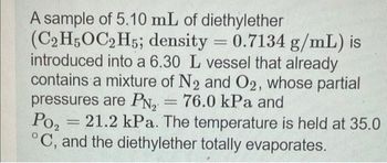 A sample of 5.10 mL of diethylether
(C2H5OC2H5; density = 0.7134 g/mL) is
introduced into a 6.30 L vessel that already
contains a mixture of N2 and O2, whose partial
pressures are PN₂ = 76.0 kPa and
Po₂
21.2 kPa. The temperature is held at 35.0
°C, and the diethylether totally evaporates.
-