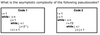 What is the asymptotic complexity of the following pseudocodes?
Code 1
Code 2
i = 1
j = 1
while i <n
i = 1
while i <n
j = 1
while j <i
i = i*2
while j <i
j = j+1
j = 2 * j
i = i+1
