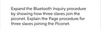 Expand the Bluetooth Inquiry procedure
by showing how three slaves join the
piconet. Explain the Page procedure for
three slaves joining the Piconet.
