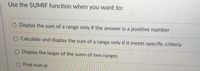 **Using the SUMIF Function**

The SUMIF function is a powerful tool used in spreadsheets to calculate sums based on specific conditions. Here are some scenarios where you might use the SUMIF function:

- **Display the sum of a range only if the answer is a positive number:** This option suggests using SUMIF to filter out any values that are not positive, summing only the positive values in a given range.

- **Calculate and display the sum of a range only if it meets specific criteria:** This option explains the primary use of SUMIF, which is to sum numbers in a range that meet specified criteria. For example, you might sum sales numbers only for a particular product category.

- **Display the larger of the sums of two ranges:** This option is not directly related to SUMIF but indicates a comparison after sums are calculated.

- **Find sum pi:** This option seems unrelated to typical uses of SUMIF and might not make sense in context.

**Note:** To use SUMIF effectively, it's essential to define the criteria upon which the sum is calculated precisely. For complex conditions, consider using SUMIFS or other conditional functions.