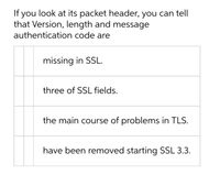 If you look at its packet header, you can tell that Version, length, and message authentication code are:

- missing in SSL.
- three of SSL fields.
- the main cause of problems in TLS.
- have been removed starting SSL 3.3.